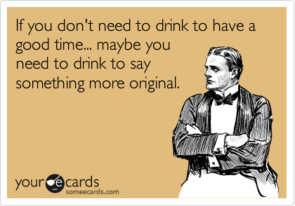 If you don't need to drink to have a good time... maybe you
need to drink to say
something more original.