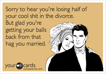 Sorry to hear you're losing half of your cool shit in the divorce. 
But glad you're
getting your balls
back from that
hag you married. 