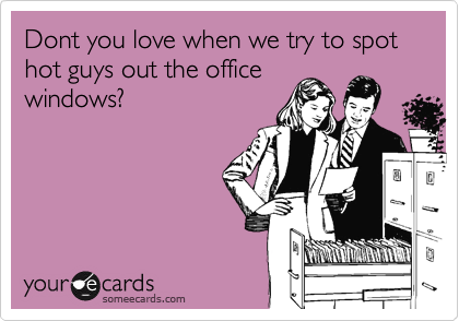 Dont you love when we try to spot hot guys out the office
windows?