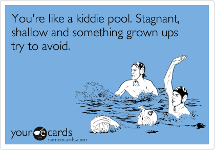 You're like a kiddie pool. Stagnant, shallow and something grown ups try to avoid.