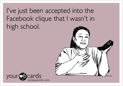 I've just been accepted into the Facebook clique that I wasn't in high school.