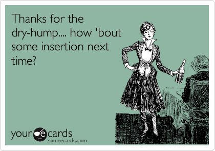 Thanks for the
dry-hump.... how 'bout
some insertion next
time?