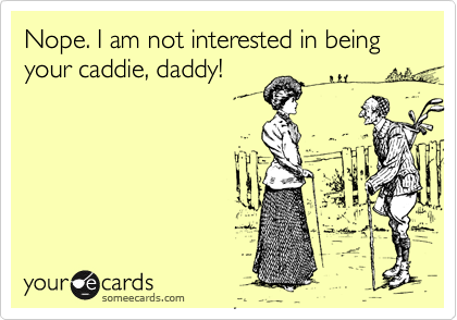 Nope. I am not interested in being your caddie, daddy!