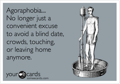 Agoraphobia....
No longer just a
convenient excuse
to avoid a blind date,
crowds, touching,
or leaving home
anymore.