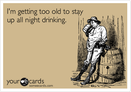 I'm getting too old to stay 
up all night drinking.