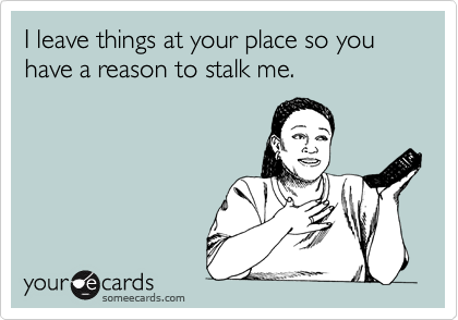I leave things at your place so you have a reason to stalk me. 