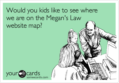 Would you kids like to see where we are on the Megan's Law 
website map?