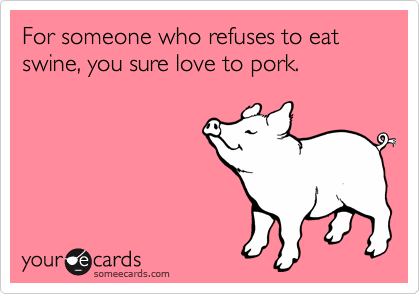 For someone who refuses to eat swine, you sure love to pork.