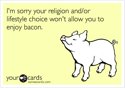 I'm sorry your religion and/or lifestyle choice won't allow you to enjoy bacon.