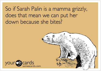 So if Sarah Palin is a mamma grizzly, does that mean we can put her down because she bites?