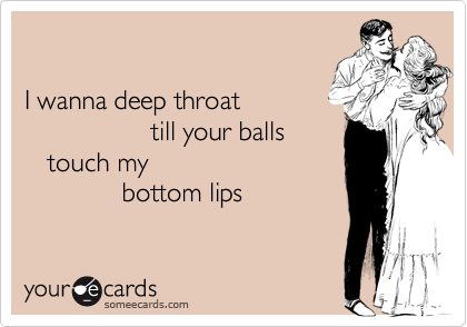 

I wanna deep throat 
                 till your balls 
   touch my 
             bottom lips 