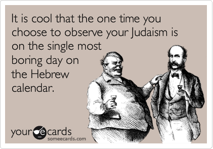 It is cool that the one time you choose to observe your Judaism is on the single most
boring day on 
the Hebrew
calendar.