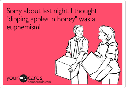 Sorry about last night. I thought "dipping apples in honey" was a euphemism!