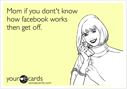 Mom if you dont't know
how facebook works
then get off.