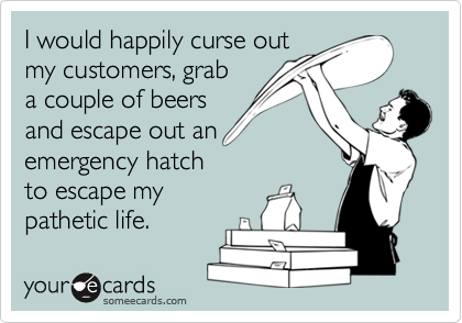 I would happily curse out
my customers, grab
a couple of beers
and escape out an
emergency hatch
to escape my
pathetic life. 