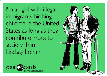 I'm alright with illegal
immigrants birthing 
children in the United
States as long as they
contribute more to
society than
Lindsay Lohan.