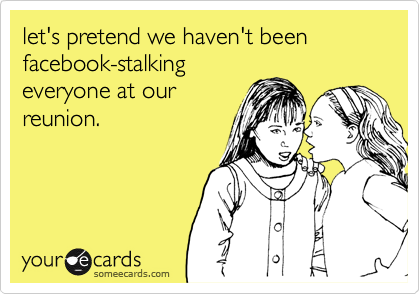 let's pretend we haven't been facebook-stalking
everyone at our
reunion.