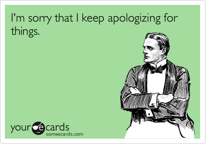 I'm sorry that I keep apologizing for things.