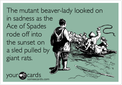 The mutant beaver-lady looked on in sadness as the
Ace of Spades
rode off into
the sunset on
a sled pulled by
giant rats.