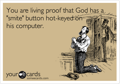You are living proof that God has a "smite" button hot-keyed on
his computer.