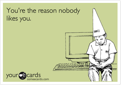 You're the reason nobody likes you.