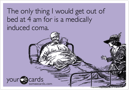 The only thing I would get out of bed at 4 am for is a medically induced coma.