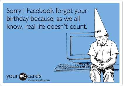Sorry I Facebook forgot your
birthday because, as we all
know, real life doesn't count.