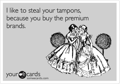 I like to steal your tampons, because you buy the premium brands. 