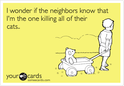 I wonder if the neighbors know that I'm the one killing all of their
cats..