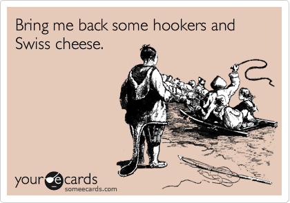 Bring me back some hookers and Swiss cheese.