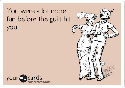 You were a lot more
fun before the guilt hit
you.