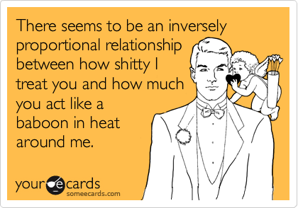 There seems to be an inversely proportional relationship
between how shitty I
treat you and how much
you act like a
baboon in heat
around me.