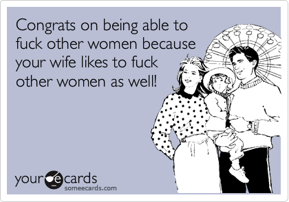 Congrats on being able to
fuck other women because
your wife likes to fuck
other women as well!