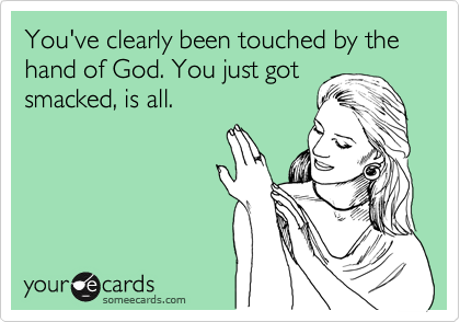 You've clearly been touched by the hand of God. You just got
smacked, is all.