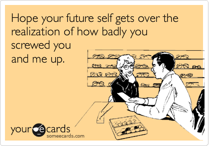 Hope your future self gets over the realization of how badly you screwed you
and me up.