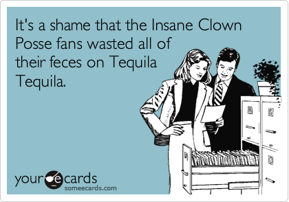 It's a shame that the Insane Clown Posse fans wasted all of
their feces on Tequila
Tequila. 