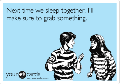 Next time we sleep together, I'll make sure to grab something.