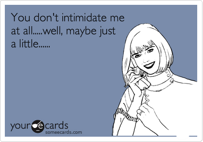 You don't intimidate me
at all.....well, maybe just
a little......