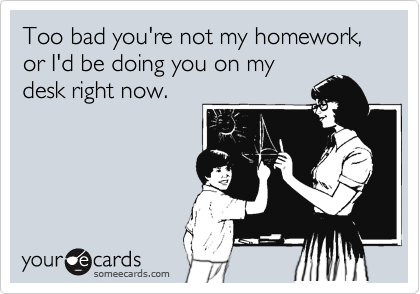 Too bad you're not my homework, or I'd be doing you on my
desk right now.