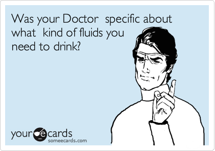 Was your Doctor  specific about what  kind of fluids you
need to drink? 