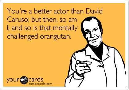 You're a better actor than David Caruso; but then, so am
I; and so is that mentally
challenged orangutan.