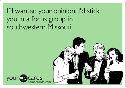 If I wanted your opinion, I'd stick you in a focus group in southwestern Missouri.