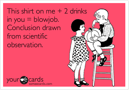 This shirt on me + 2 drinks
in you = blowjob.
Conclusion drawn
from scientific
observation.