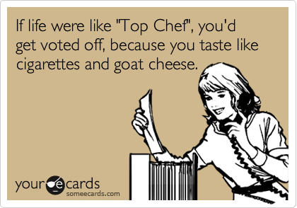 If life were like "Top Chef", you'd get voted off, because you taste like cigarettes and goat cheese.