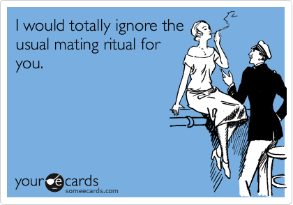 I would totally ignore the 
usual mating ritual for
you.