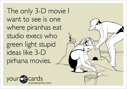 The only 3-D movie I 
want to see is one
where piranhas eat
studio execs who
green light stupid
ideas like 3-D
pirhana movies.