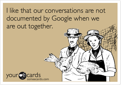 I like that our conversations are not documented by Google when we are out together.