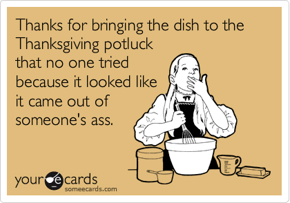 Thanks for bringing the dish to the Thanksgiving potluck
that no one tried
because it looked like
it came out of
someone's ass.