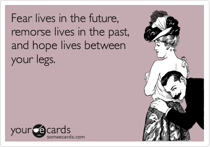 Fear lives in the future,
remorse lives in the past,
and hope lives between
your legs.