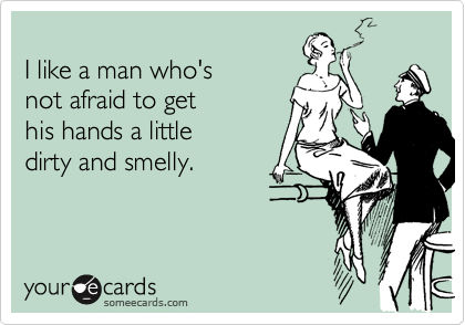 
I like a man who's
not afraid to get
his hands a little
dirty and smelly.